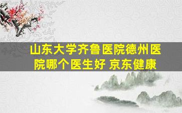 山东大学齐鲁医院德州医院哪个医生好 京东健康